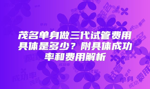 茂名单身做三代试管费用具体是多少?附具体成功率和费用解析