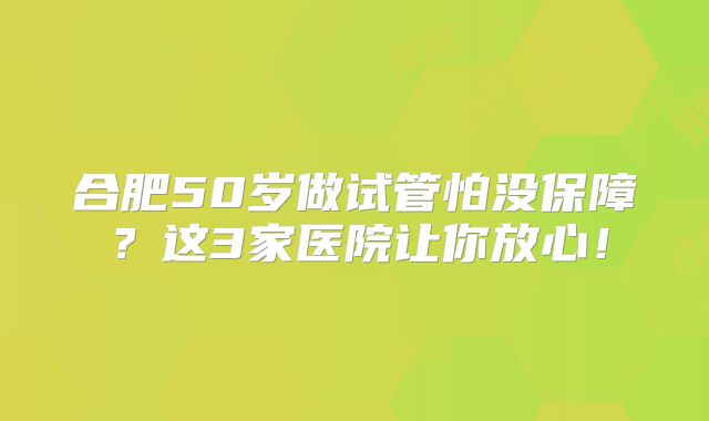 合肥50岁做试管怕没保障?这3家医院让你放心!
