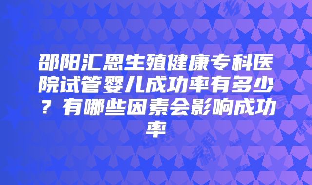 邵阳汇恩生殖健康专科医院试管婴儿成功率有多少?有哪些因素会影响成功率