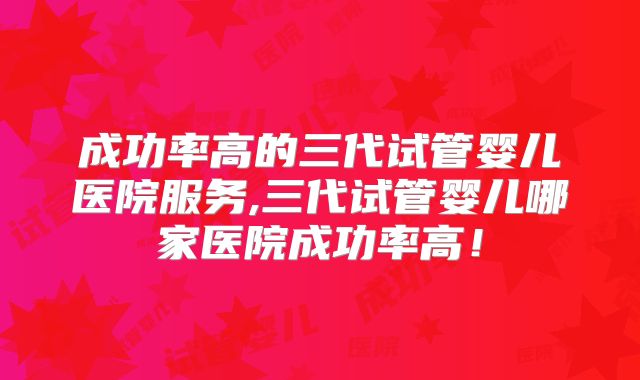 成功率高的三代试管婴儿医院服务,三代试管婴儿哪家医院成功率高！