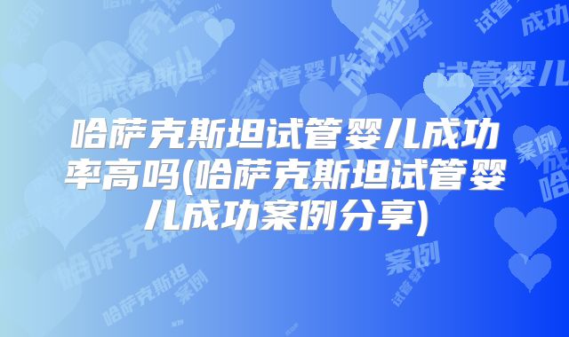 哈萨克斯坦试管婴儿成功率高吗(哈萨克斯坦试管婴儿成功案例分享)