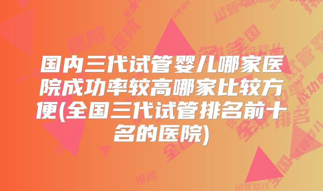 国内三代试管婴儿哪家医院成功率较高哪家比较方便(全国三代试管排名前十名的医院)