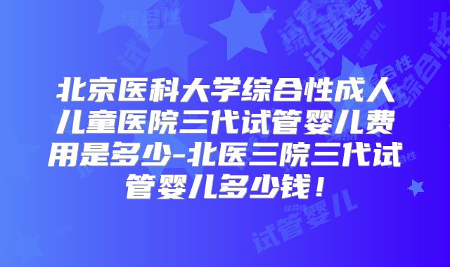 北京医科大学综合性成人儿童医院三代试管婴儿费用是多少-北医三院三代试管婴儿多少钱！
