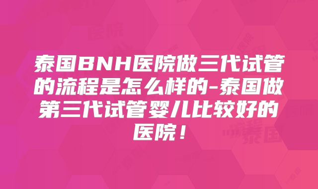 泰国BNH医院做三代试管的流程是怎么样的-泰国做第三代试管婴儿比较好的医院！