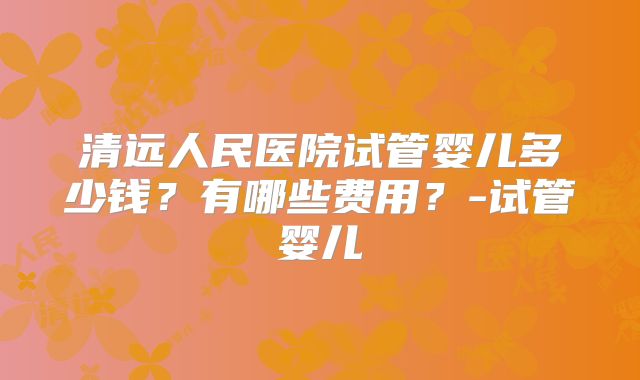 清远人民医院试管婴儿多少钱？有哪些费用？-试管婴儿