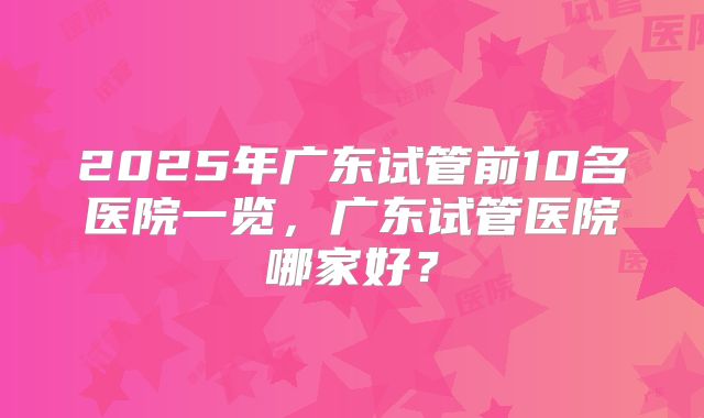 2025年广东试管前10名医院一览，广东试管医院哪家好？