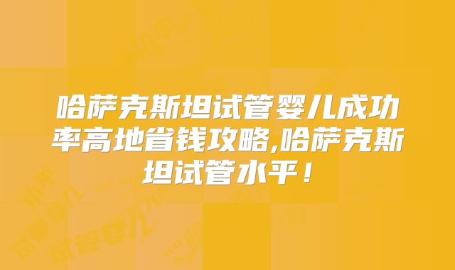 哈萨克斯坦试管婴儿成功率高地省钱攻略,哈萨克斯坦试管水平！