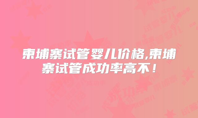 柬埔寨试管婴儿价格,柬埔寨试管成功率高不！