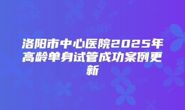 洛阳市中心医院2025年高龄单身试管成功案例更新