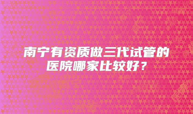 南宁有资质做三代试管的医院哪家比较好？