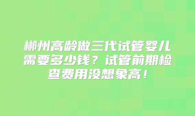 郴州高龄做三代试管婴儿需要多少钱?试管前期检查费用没想象高!