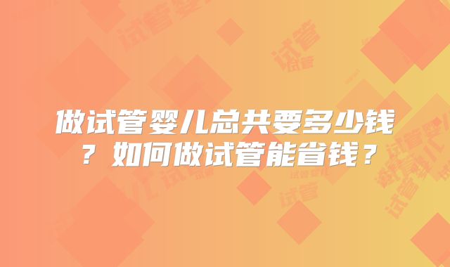 做试管婴儿总共要多少钱?如何做试管能省钱?
