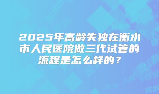 2025年高龄失独在衡水市人民医院做三代试管的流程是怎么样的?