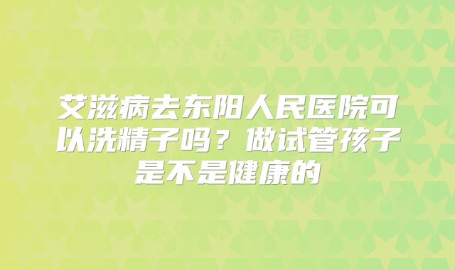艾滋病去东阳人民医院可以洗精子吗？做试管孩子是不是健康的