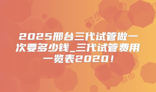 2025邢台三代试管做一次要多少钱_三代试管费用一览表2020！