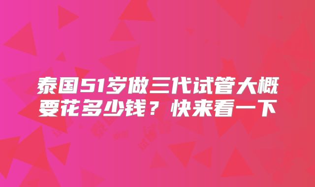 泰国51岁做三代试管大概要花多少钱?快来看一下