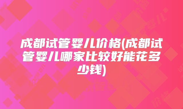 成都试管婴儿价格(成都试管婴儿哪家比较好能花多少钱)