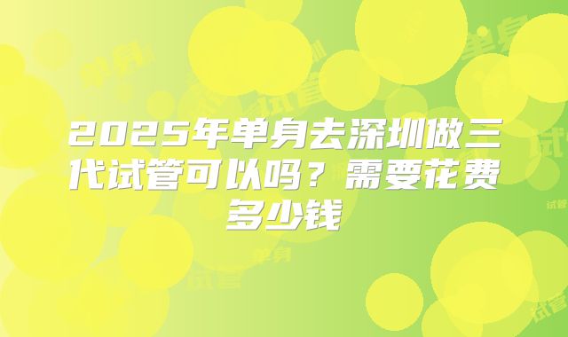 2025年单身去深圳做三代试管可以吗？需要花费多少钱