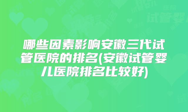 哪些因素影响安徽三代试管医院的排名(安徽试管婴儿医院排名比较好)
