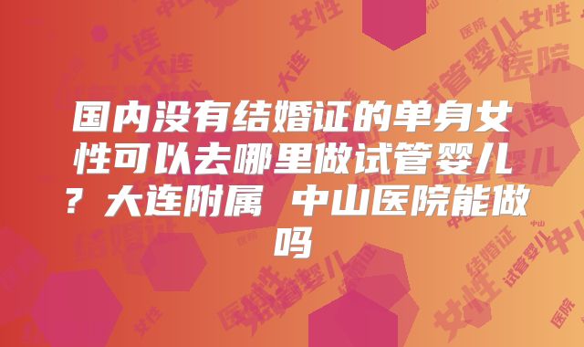 国内没有结婚证的单身女性可以去哪里做试管婴儿？大连附属 中山医院能做吗