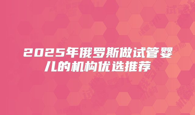 2025年俄罗斯做试管婴儿的机构优选推荐