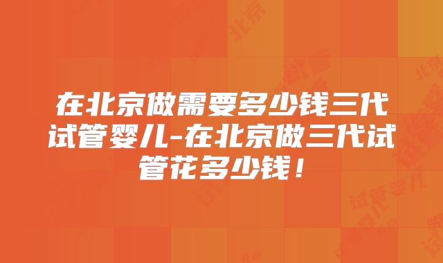 在北京做需要多少钱三代试管婴儿-在北京做三代试管花多少钱！