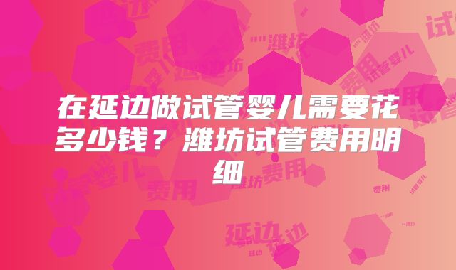 在延边做试管婴儿需要花多少钱？潍坊试管费用明细
