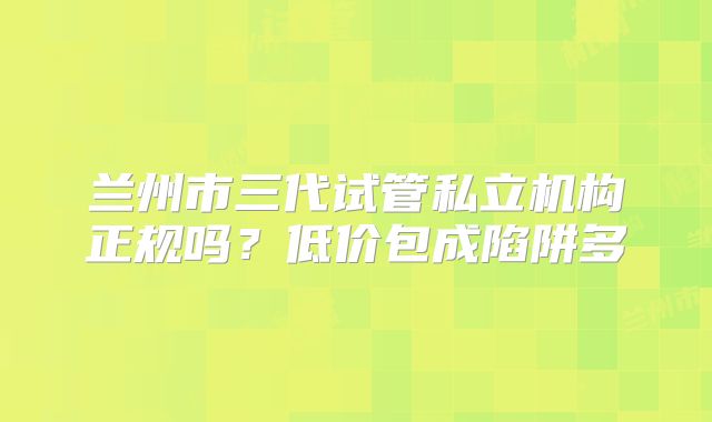 兰州市三代试管私立机构正规吗？低价包成陷阱多