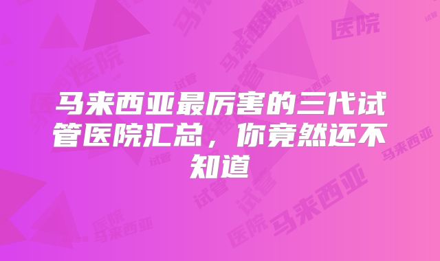 马来西亚最厉害的三代试管医院汇总,你竟然还不知道