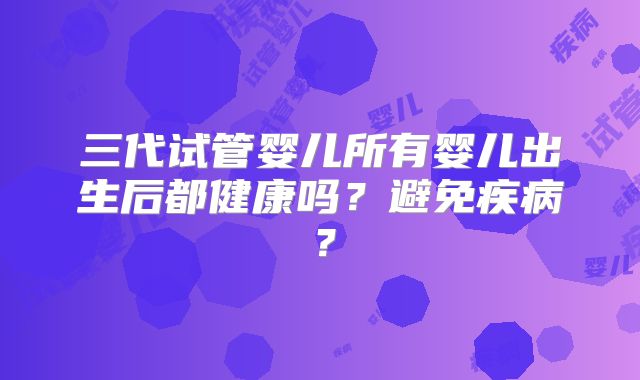 三代试管婴儿所有婴儿出生后都健康吗?避免疾病?