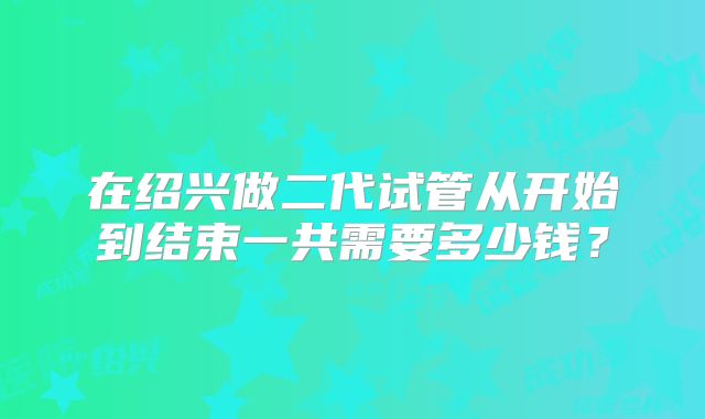 在绍兴做二代试管从开始到结束一共需要多少钱?