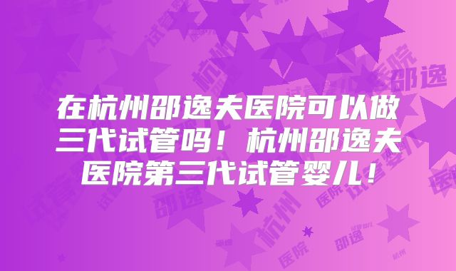 在杭州邵逸夫医院可以做三代试管吗！杭州邵逸夫医院第三代试管婴儿！