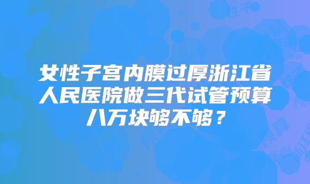 女性子宫内膜过厚浙江省人民医院做三代试管预算八万块够不够?