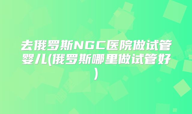 去俄罗斯NGC医院做试管婴儿(俄罗斯哪里做试管好)