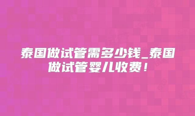 泰国做试管需多少钱_泰国做试管婴儿收费!
