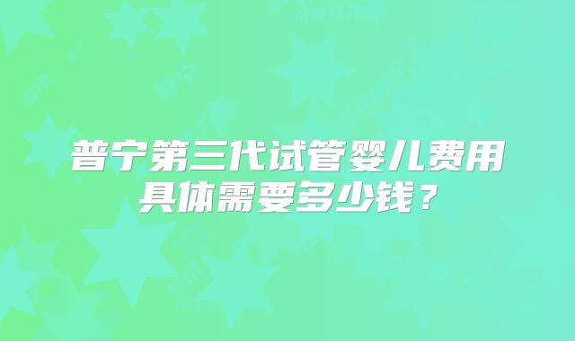 普宁第三代试管婴儿费用具体需要多少钱?
