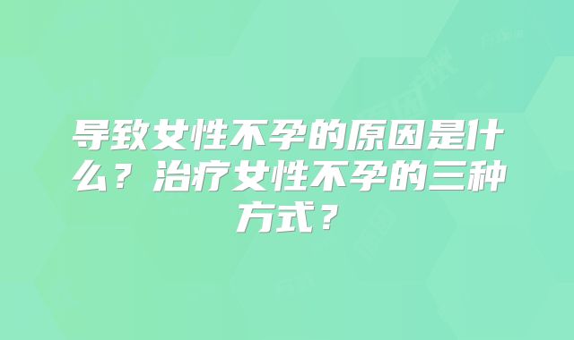 导致女性不孕的原因是什么？治疗女性不孕的三种方式？