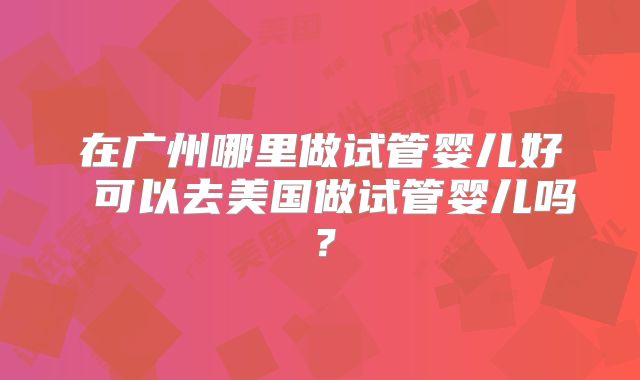 在广州哪里做试管婴儿好 可以去美国做试管婴儿吗？