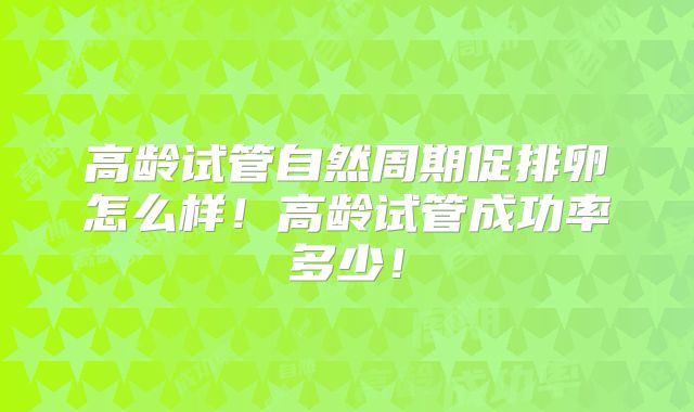 高龄试管自然周期促排卵怎么样！高龄试管成功率多少！