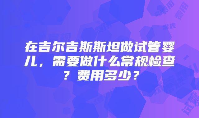 在吉尔吉斯斯坦做试管婴儿，需要做什么常规检查？费用多少？