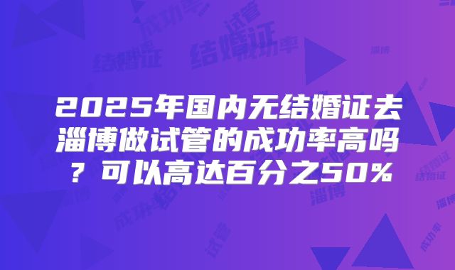 2025年国内无结婚证去淄博做试管的成功率高吗？可以高达百分之50%