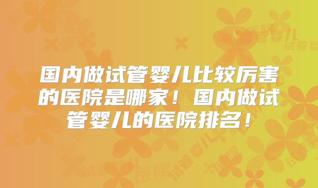 国内做试管婴儿比较厉害的医院是哪家！国内做试管婴儿的医院排名！