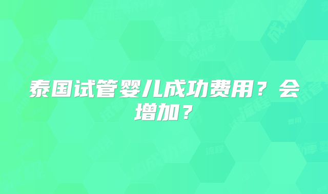 泰国试管婴儿成功费用?会增加?