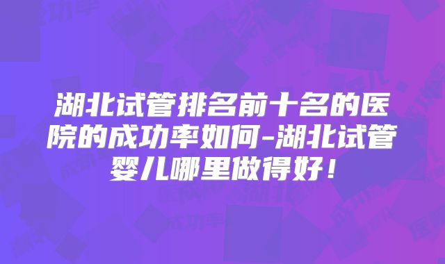 湖北试管排名前十名的医院的成功率如何-湖北试管婴儿哪里做得好！