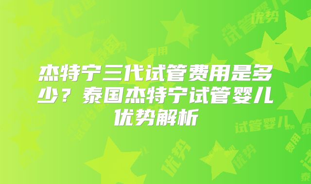杰特宁三代试管费用是多少？泰国杰特宁试管婴儿优势解析