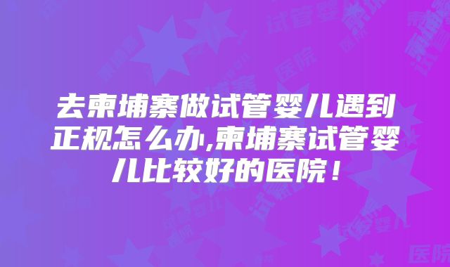去柬埔寨做试管婴儿遇到正规怎么办,柬埔寨试管婴儿比较好的医院!