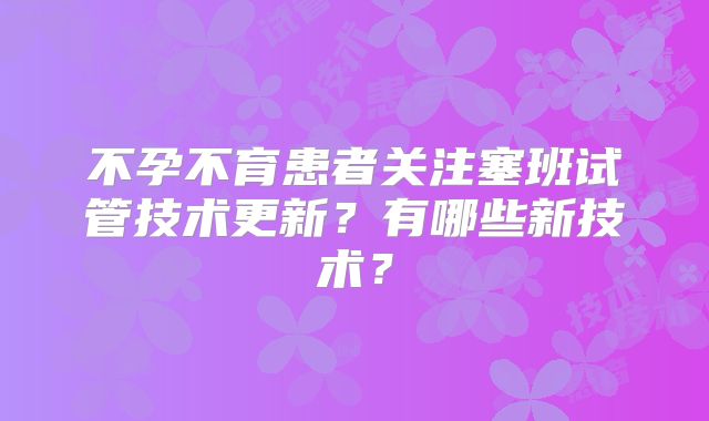 不孕不育患者关注塞班试管技术更新？有哪些新技术？