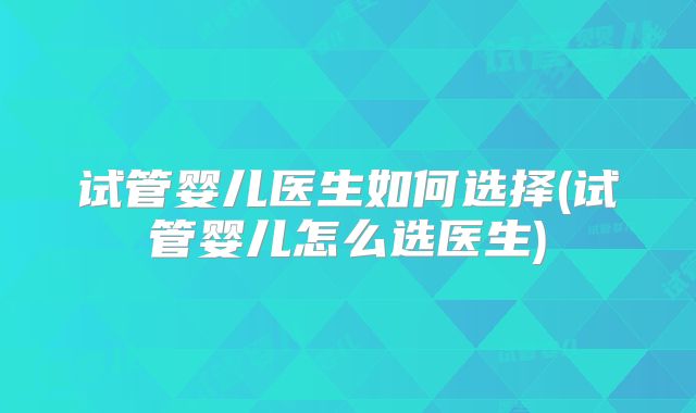 试管婴儿医生如何选择(试管婴儿怎么选医生)