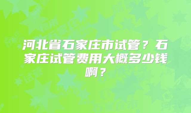 河北省石家庄市试管？石家庄试管费用大概多少钱啊？