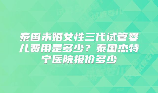 泰国未婚女性三代试管婴儿费用是多少？泰国杰特宁医院报价多少